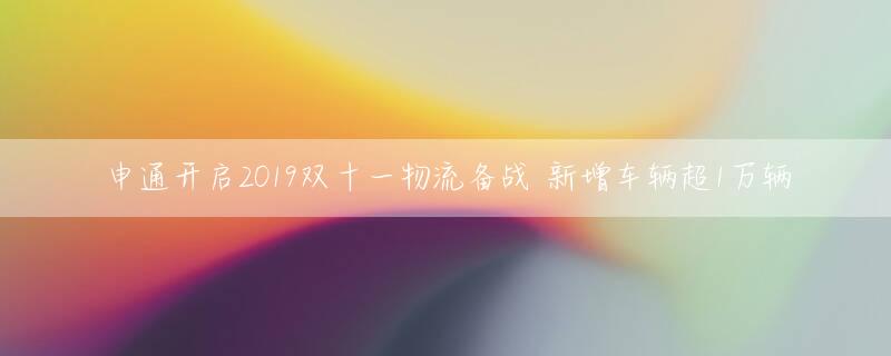 申通开启2019双十一物流备战 新增车辆超1万辆